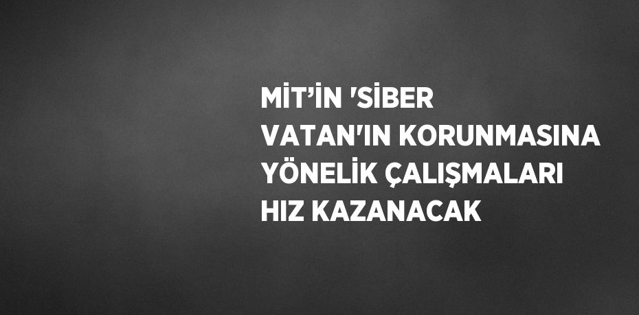 MİT’İN 'SİBER VATAN'IN KORUNMASINA YÖNELİK ÇALIŞMALARI HIZ KAZANACAK