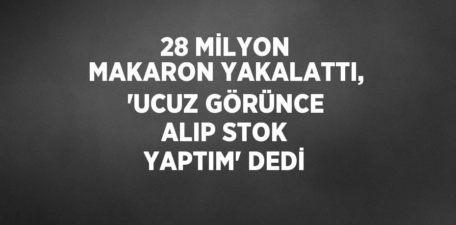 28 MİLYON MAKARON YAKALATTI, 'UCUZ GÖRÜNCE ALIP STOK YAPTIM' DEDİ