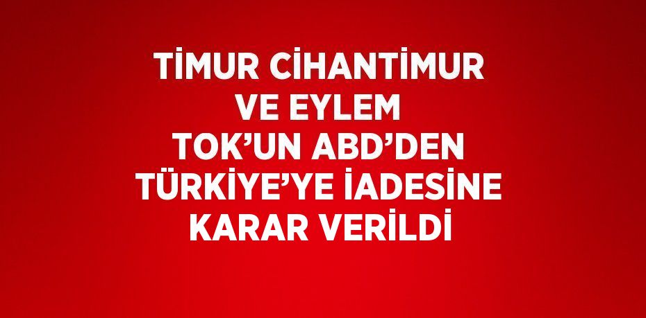 TİMUR CİHANTİMUR VE EYLEM TOK’UN ABD’DEN TÜRKİYE’YE İADESİNE KARAR VERİLDİ