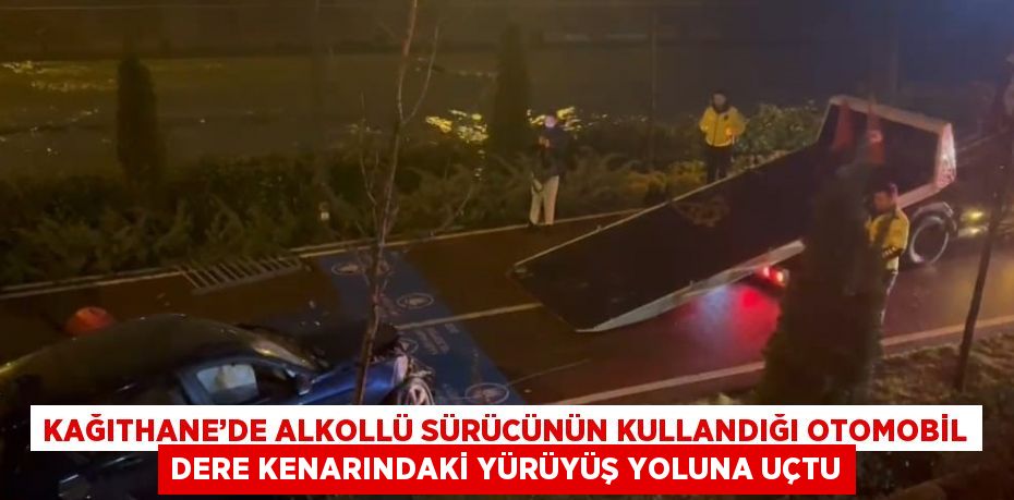 KAĞITHANE’DE ALKOLLÜ SÜRÜCÜNÜN KULLANDIĞI OTOMOBİL DERE KENARINDAKİ YÜRÜYÜŞ YOLUNA UÇTU