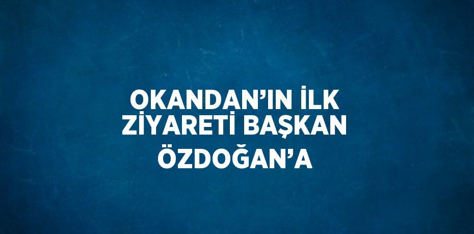 OKANDAN’IN İLK ZİYARETİ BAŞKAN ÖZDOĞAN’A