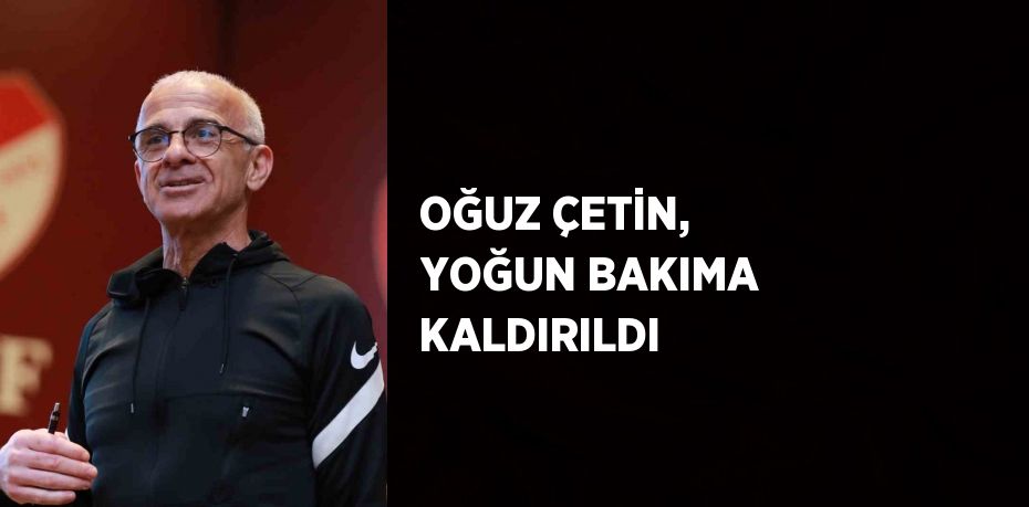 OĞUZ ÇETİN, YOĞUN BAKIMA KALDIRILDI