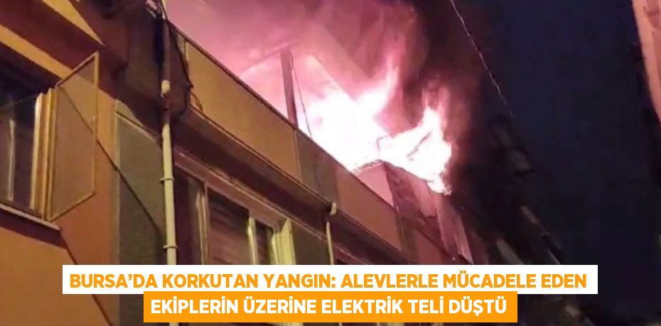 BURSA’DA KORKUTAN YANGIN: ALEVLERLE MÜCADELE EDEN EKİPLERİN ÜZERİNE ELEKTRİK TELİ DÜŞTÜ