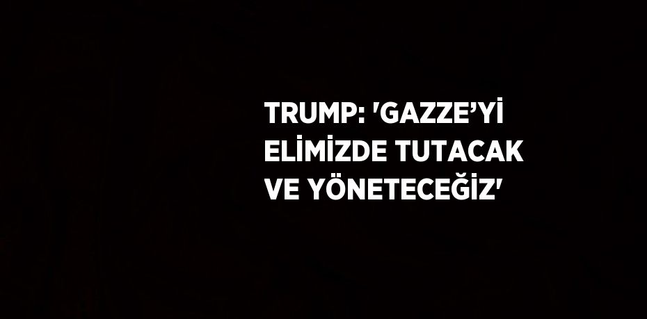 TRUMP: 'GAZZE’Yİ ELİMİZDE TUTACAK VE YÖNETECEĞİZ'