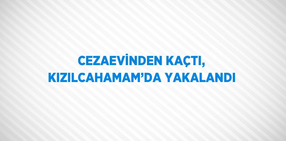 CEZAEVİNDEN KAÇTI, KIZILCAHAMAM’DA YAKALANDI