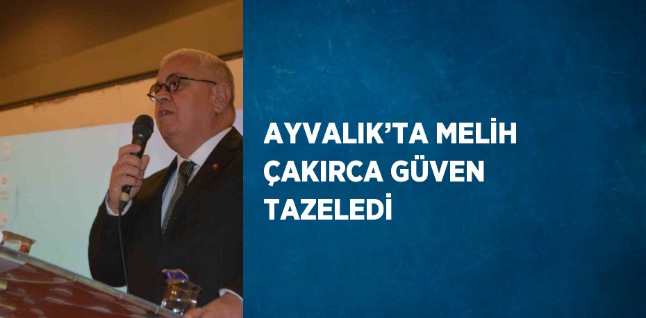 AYVALIK’TA MELİH ÇAKIRCA GÜVEN TAZELEDİ