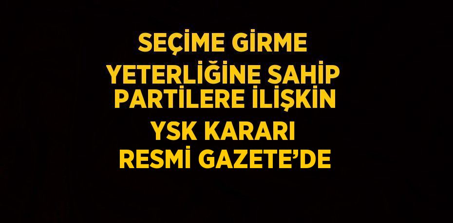 SEÇİME GİRME YETERLİĞİNE SAHİP PARTİLERE İLİŞKİN YSK KARARI RESMİ GAZETE’DE