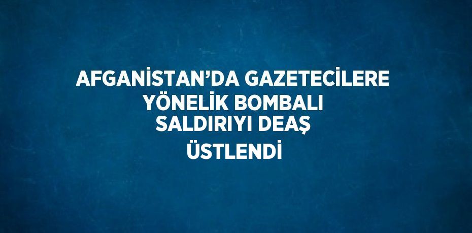 AFGANİSTAN’DA GAZETECİLERE YÖNELİK BOMBALI SALDIRIYI DEAŞ ÜSTLENDİ