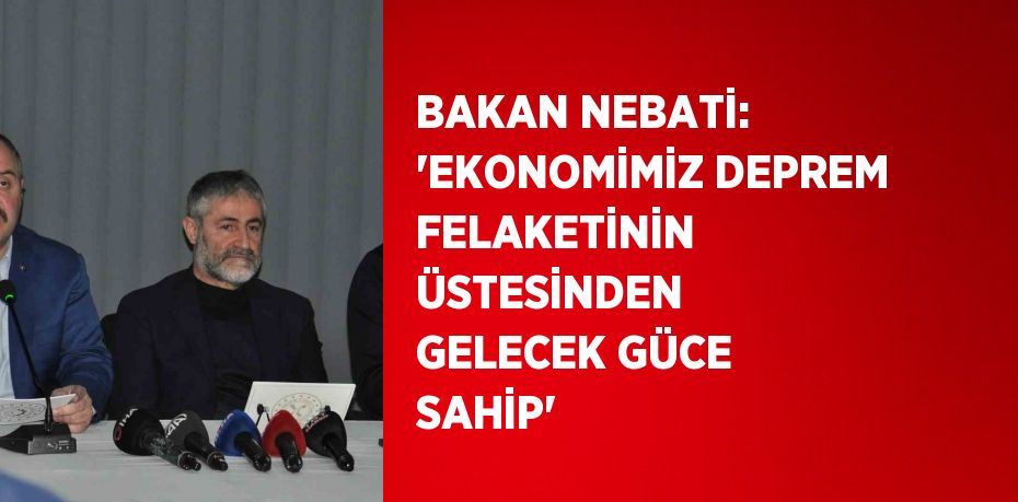 BAKAN NEBATİ: 'EKONOMİMİZ DEPREM FELAKETİNİN ÜSTESİNDEN GELECEK GÜCE SAHİP'