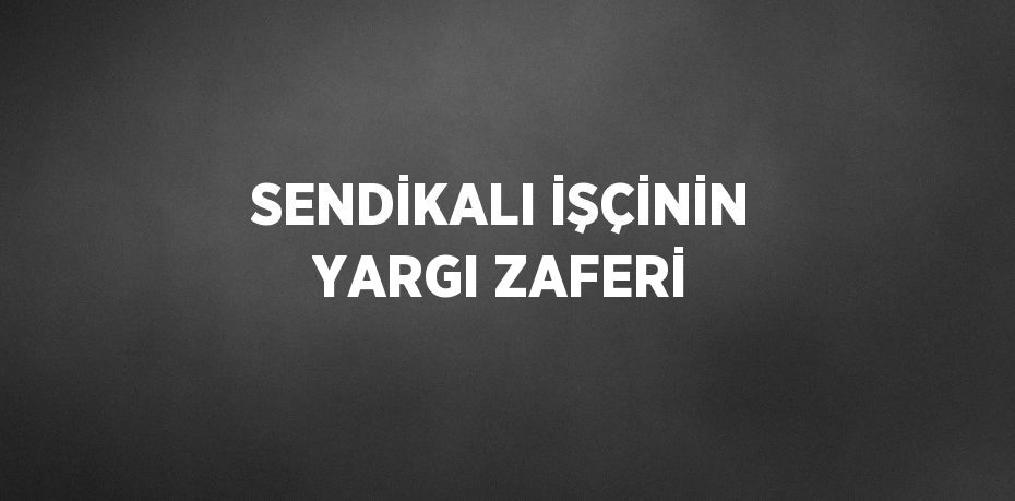 SENDİKALI İŞÇİNİN YARGI ZAFERİ