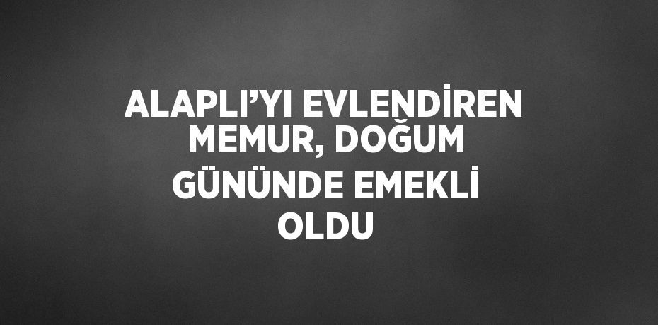 ALAPLI’YI EVLENDİREN MEMUR, DOĞUM GÜNÜNDE EMEKLİ OLDU