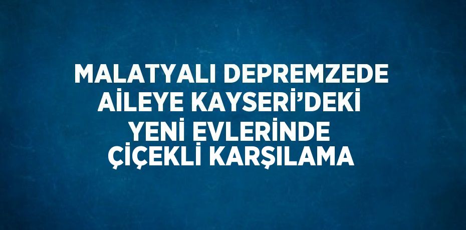 MALATYALI DEPREMZEDE AİLEYE KAYSERİ’DEKİ YENİ EVLERİNDE ÇİÇEKLİ KARŞILAMA