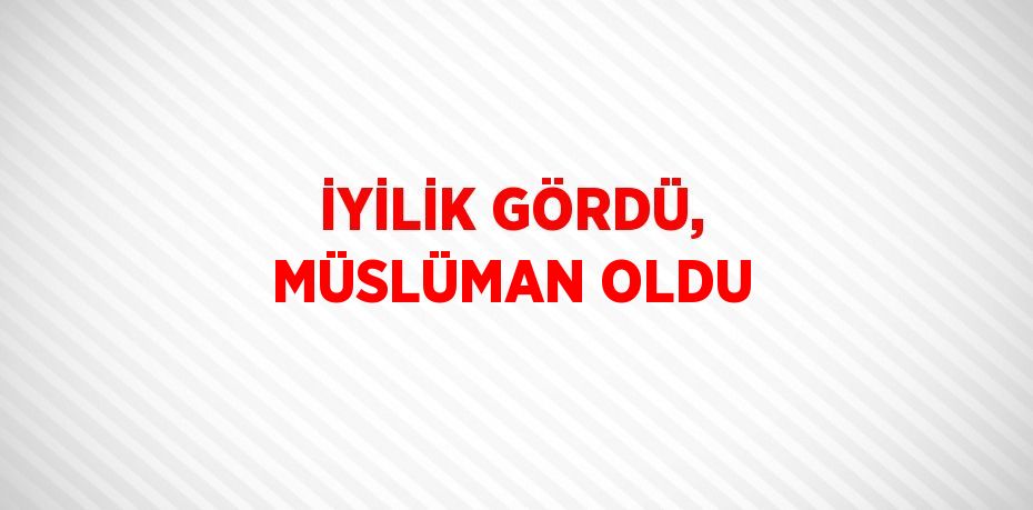 İYİLİK GÖRDÜ, MÜSLÜMAN OLDU