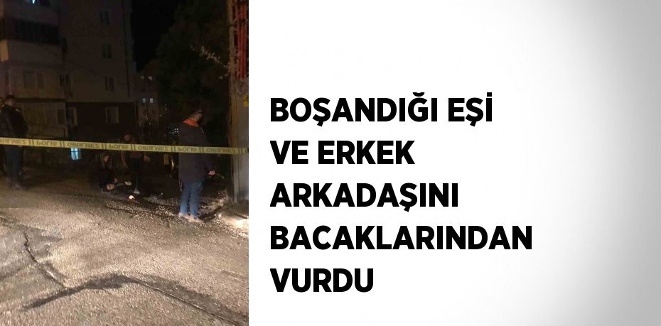 BOŞANDIĞI EŞİ VE ERKEK ARKADAŞINI BACAKLARINDAN VURDU