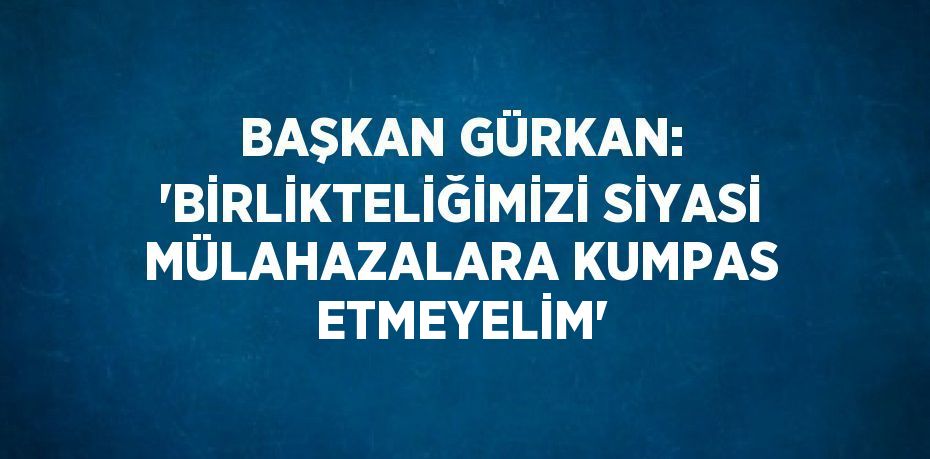 BAŞKAN GÜRKAN: 'BİRLİKTELİĞİMİZİ SİYASİ MÜLAHAZALARA KUMPAS ETMEYELİM'