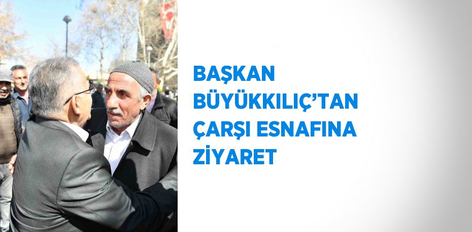 BAŞKAN BÜYÜKKILIÇ’TAN ÇARŞI ESNAFINA ZİYARET