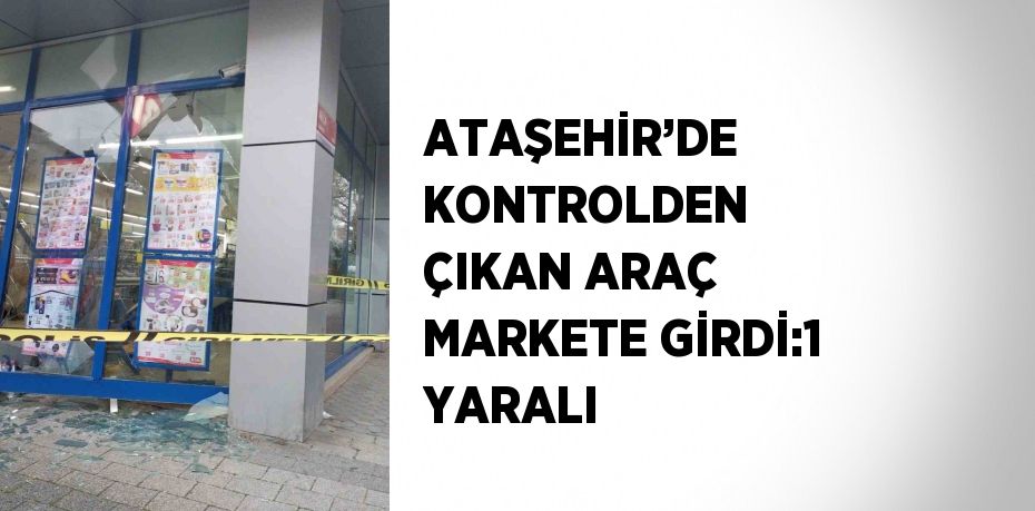 ATAŞEHİR’DE KONTROLDEN ÇIKAN ARAÇ MARKETE GİRDİ:1 YARALI