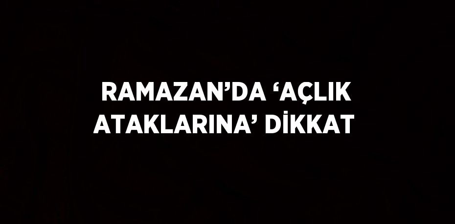 RAMAZAN’DA ‘AÇLIK ATAKLARINA’ DİKKAT