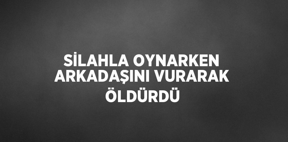 SİLAHLA OYNARKEN ARKADAŞINI VURARAK ÖLDÜRDÜ