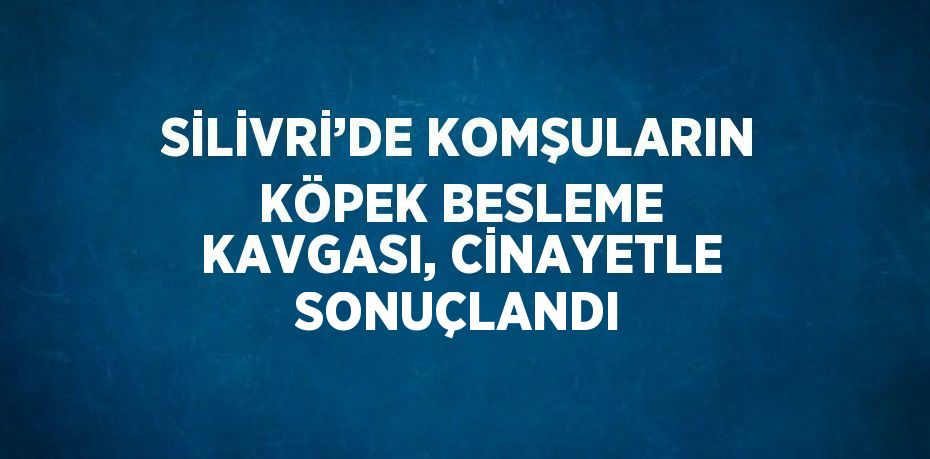 SİLİVRİ’DE KOMŞULARIN KÖPEK BESLEME KAVGASI, CİNAYETLE SONUÇLANDI