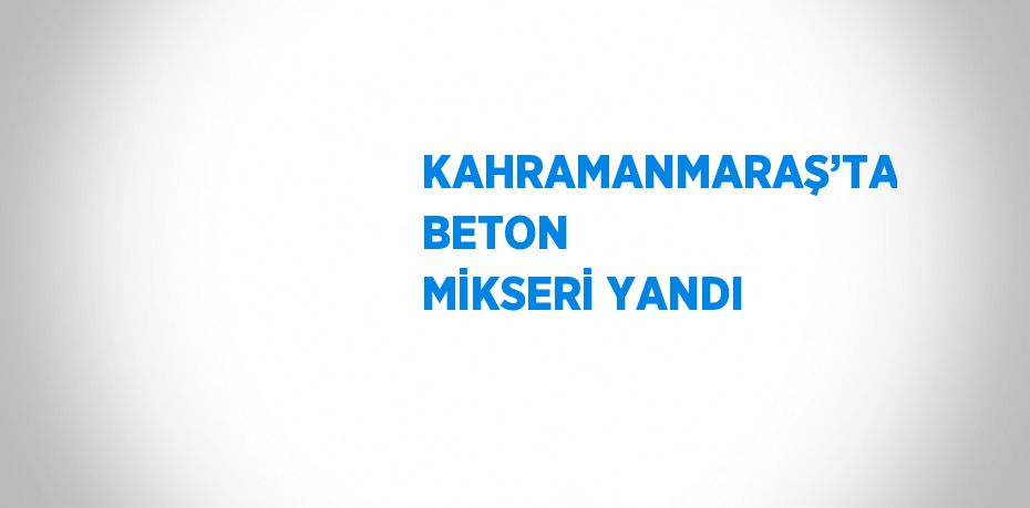 KAHRAMANMARAŞ’TA BETON MİKSERİ YANDI