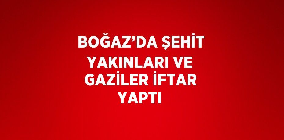 BOĞAZ’DA ŞEHİT YAKINLARI VE GAZİLER İFTAR YAPTI