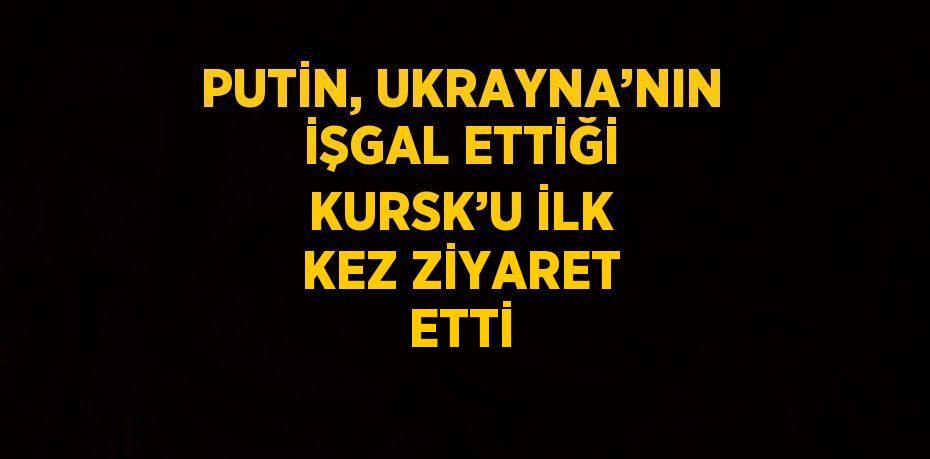 PUTİN, UKRAYNA’NIN İŞGAL ETTİĞİ KURSK’U İLK KEZ ZİYARET ETTİ