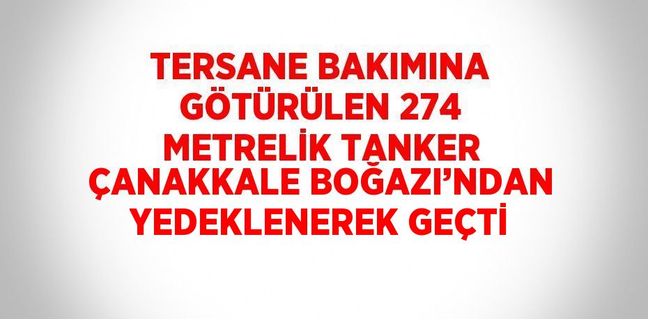 TERSANE BAKIMINA GÖTÜRÜLEN 274 METRELİK TANKER ÇANAKKALE BOĞAZI’NDAN YEDEKLENEREK GEÇTİ