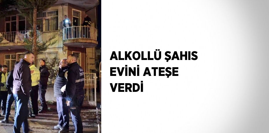 ALKOLLÜ ŞAHIS EVİNİ ATEŞE VERDİ