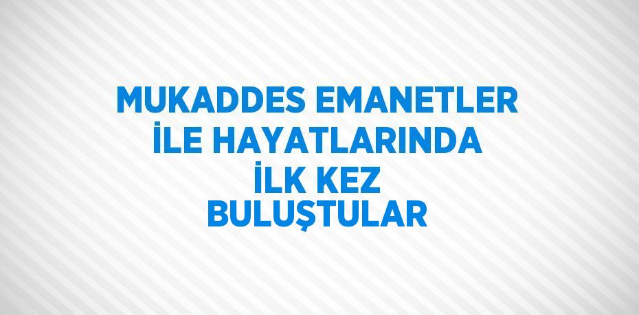 MUKADDES EMANETLER İLE HAYATLARINDA İLK KEZ BULUŞTULAR