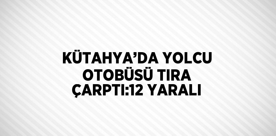 KÜTAHYA’DA YOLCU OTOBÜSÜ TIRA ÇARPTI:12 YARALI