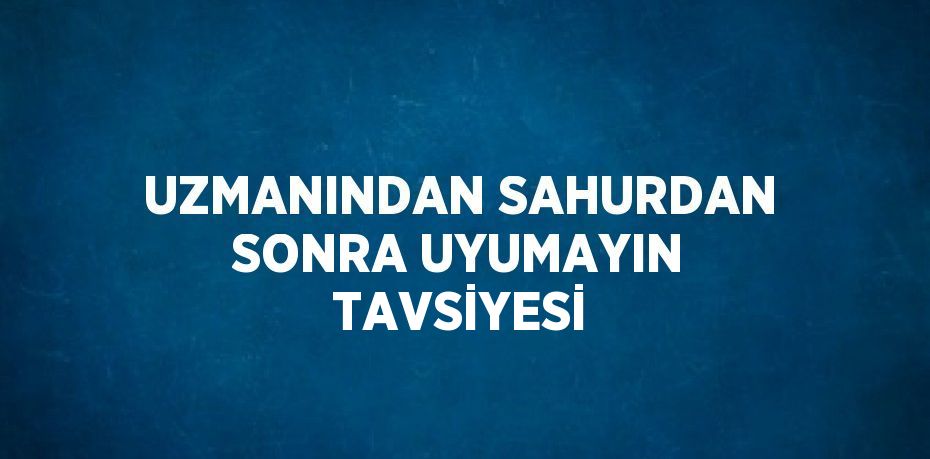 UZMANINDAN SAHURDAN SONRA UYUMAYIN TAVSİYESİ