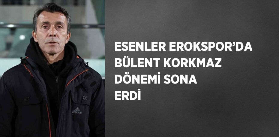 ESENLER EROKSPOR’DA BÜLENT KORKMAZ DÖNEMİ SONA ERDİ