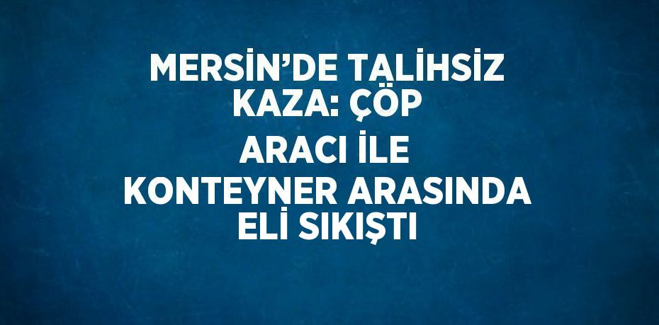 MERSİN’DE TALİHSİZ KAZA: ÇÖP ARACI İLE KONTEYNER ARASINDA ELİ SIKIŞTI