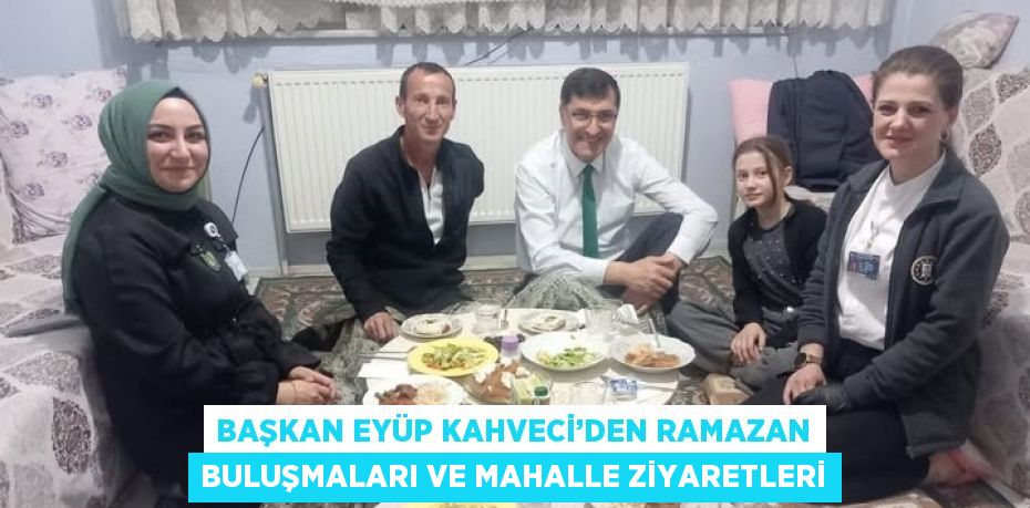 BAŞKAN EYÜP KAHVECİ’DEN RAMAZAN BULUŞMALARI VE MAHALLE ZİYARETLERİ