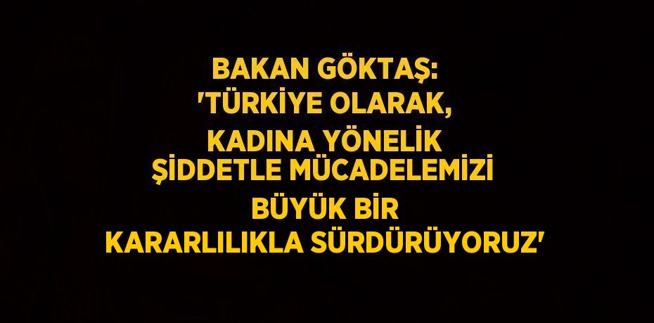 BAKAN GÖKTAŞ: 'TÜRKİYE OLARAK, KADINA YÖNELİK ŞİDDETLE MÜCADELEMİZİ BÜYÜK BİR KARARLILIKLA SÜRDÜRÜYORUZ'