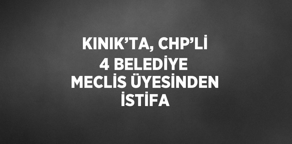 KINIK’TA, CHP’Lİ 4 BELEDİYE MECLİS ÜYESİNDEN İSTİFA