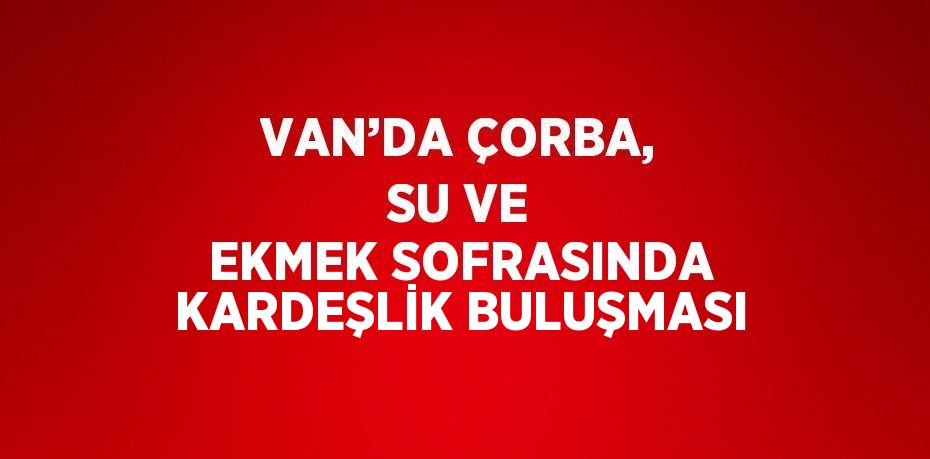 VAN’DA ÇORBA, SU VE EKMEK SOFRASINDA KARDEŞLİK BULUŞMASI