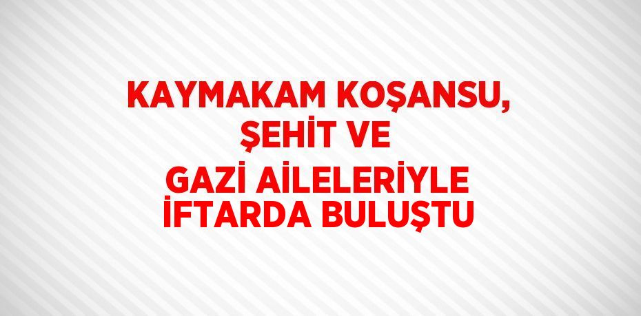 KAYMAKAM KOŞANSU, ŞEHİT VE GAZİ AİLELERİYLE İFTARDA BULUŞTU