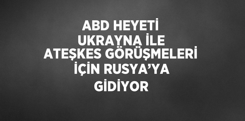 ABD HEYETİ UKRAYNA İLE ATEŞKES GÖRÜŞMELERİ İÇİN RUSYA’YA GİDİYOR