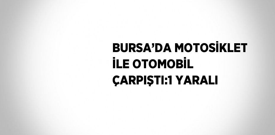 BURSA’DA MOTOSİKLET İLE OTOMOBİL ÇARPIŞTI:1 YARALI