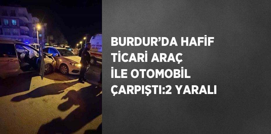 BURDUR’DA HAFİF TİCARİ ARAÇ İLE OTOMOBİL ÇARPIŞTI:2 YARALI