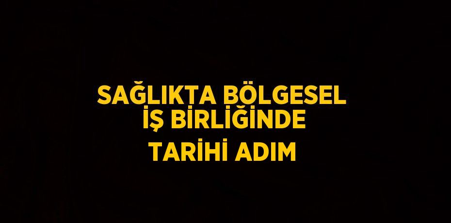 SAĞLIKTA BÖLGESEL İŞ BİRLİĞİNDE TARİHİ ADIM