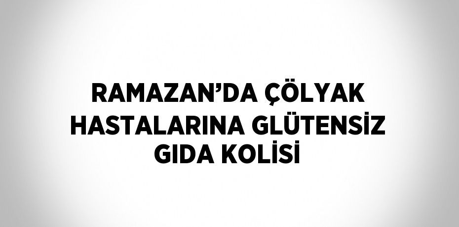 RAMAZAN’DA ÇÖLYAK HASTALARINA GLÜTENSİZ GIDA KOLİSİ