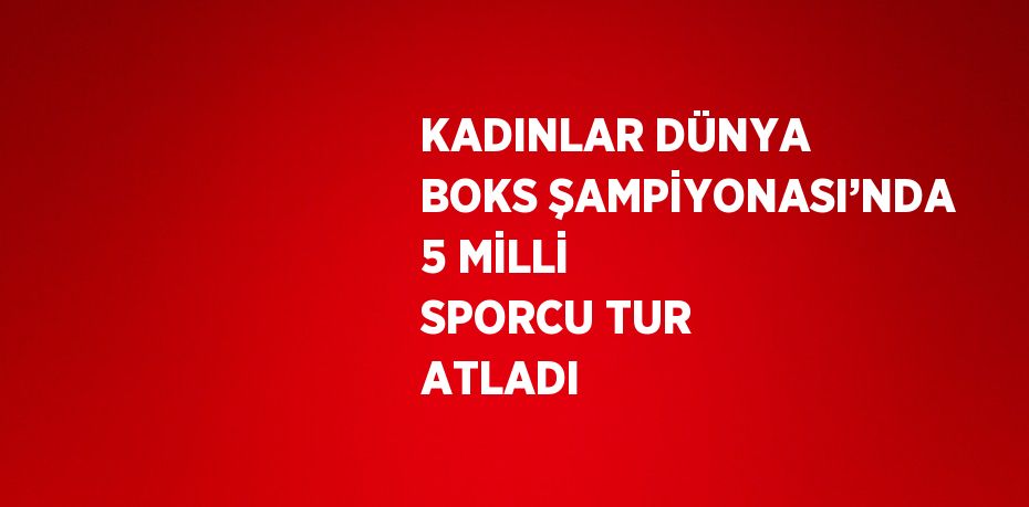 KADINLAR DÜNYA BOKS ŞAMPİYONASI’NDA 5 MİLLİ SPORCU TUR ATLADI