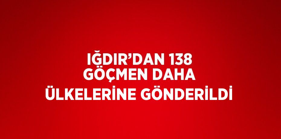 IĞDIR’DAN 138 GÖÇMEN DAHA ÜLKELERİNE GÖNDERİLDİ