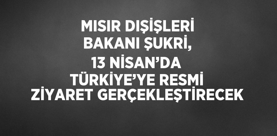 MISIR DIŞİŞLERİ BAKANI ŞUKRİ, 13 NİSAN’DA TÜRKİYE’YE RESMİ ZİYARET GERÇEKLEŞTİRECEK