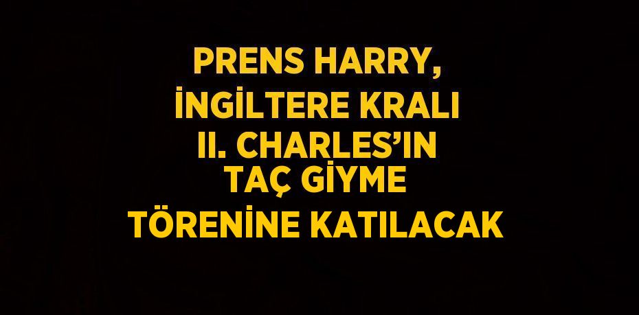 PRENS HARRY, İNGİLTERE KRALI II. CHARLES’IN TAÇ GİYME TÖRENİNE KATILACAK