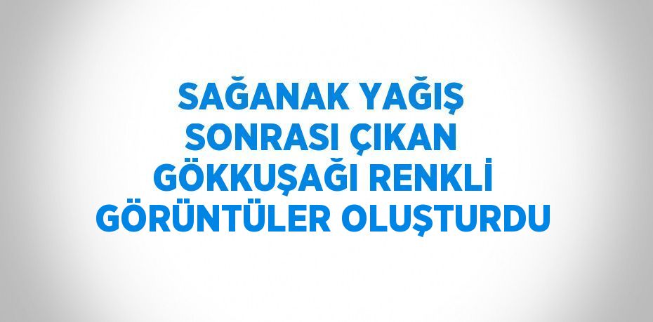 SAĞANAK YAĞIŞ SONRASI ÇIKAN GÖKKUŞAĞI RENKLİ GÖRÜNTÜLER OLUŞTURDU