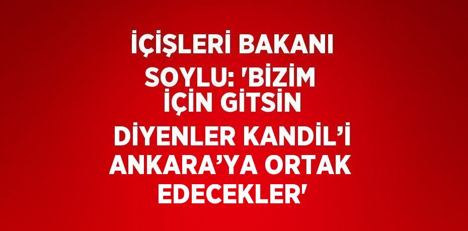 İÇİŞLERİ BAKANI SOYLU: 'BİZİM İÇİN GİTSİN DİYENLER KANDİL’İ ANKARA’YA ORTAK EDECEKLER'